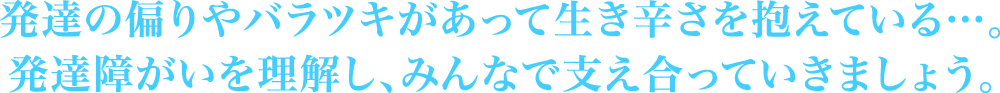 発達の偏りやバラツキがあって生き辛さを抱えている…。発達障がいを理解し、みんなで支え合っていきましょう。