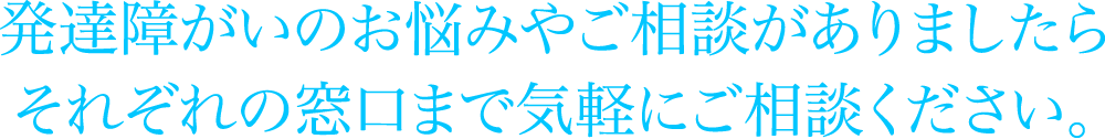 発達障がいのお悩みやご相談がありましたらそれぞれの窓口まで気軽にご相談ください。