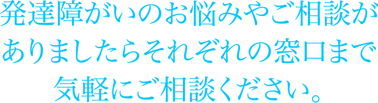 発達障がいのお悩みやご相談がありましたらそれぞれの窓口まで気軽にご相談ください。